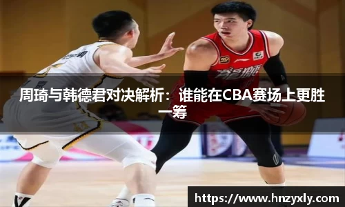周琦与韩德君对决解析：谁能在CBA赛场上更胜一筹