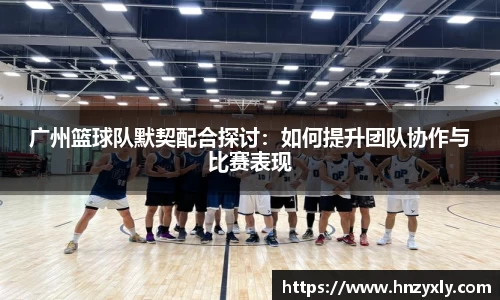 广州篮球队默契配合探讨：如何提升团队协作与比赛表现