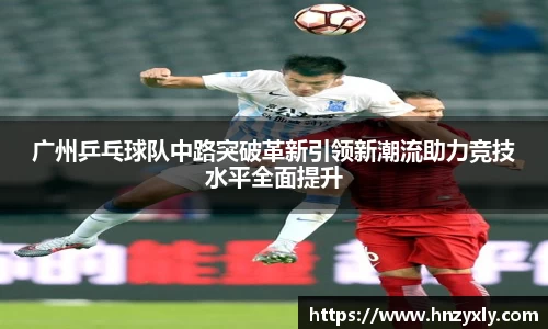 广州乒乓球队中路突破革新引领新潮流助力竞技水平全面提升
